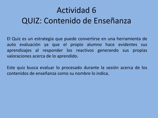 Actividad 6
QUIZ: Contenido de Enseñanza
El Quiz es un estrategia que puede convertirse en una herramienta de
auto evaluación ya que el propio alumno hace evidentes sus
aprendizajes al responder los reactivos generando sus propias
valoraciones acerca de lo aprendido.
Este quiz busca evaluar lo procesado durante la sesión acerca de los
contenidos de enseñanza como su nombre lo indica.
 