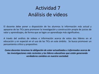 Actividad 7
Análisis de videos
El docente debe poner a disposición de los alumnos la información más actual y
apoyarse de las TICs para promover la investigación y construcción propia de juicios de
valor y aprendizajes, de forma que se logre un aprendizaje más significativo.
A través del análisis de videos e información acerca de estos dos líderes en al
educación y en especial en el uso de las TICs en este ámbito. Se busca promover un
pensamiento crítico y propositivo.
Como docentes tenemos la obligación de estar actualizados e informados acerca de
las investigaciones más recientes y los líderes educativos que están generando
verdaderos cambios en nuestra sociedad.
 