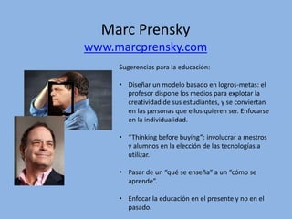 Marc Prensky
www.marcprensky.com
Sugerencias para la educación:
• Diseñar un modelo basado en logros-metas: el
profesor dispone los medios para explotar la
creatividad de sus estudiantes, y se conviertan
en las personas que ellos quieren ser. Enfocarse
en la individualidad.
• “Thinking before buying”: involucrar a mestros
y alumnos en la elección de las tecnologías a
utilizar.
• Pasar de un “qué se enseña” a un “cómo se
aprende”.
• Enfocar la educación en el presente y no en el
pasado.
 