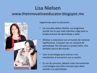 Lisa Nielsen
www.theinnovativeeducator.blogspot.mx
Sugerencias para la educación:
• Las escuelas deben diseñar sus programas
acorde con lo que cada individuo elige para su
propio proceso de aprendizaje y éxito.
• Motivar a conectarse con el mundo de maneras
significativas. Conectar con un network de
aprendizaje. No solo para su propio éxito, sino
también para el del mundo.
• Usar la tecnología para acercar a los
estudiantes al encuentro con su pasión.
• En vez de censurar, adoptar estas herramientas
y tecnologías que ellos conocen para darle
sentido a su aprendizaje.
 