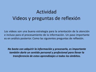 Actividad
Videos y preguntas de reflexión
Los videos son una buena estrategia para la orientación de la atención
e incluso para el procesamiento de la información. Un paso importante
es en análisis posterior. Como las siguientes preguntas de reflexión.
No basta con adquirir la información y procesarla, es importante
también darle un sentido personal y profesional para llevar la
transferencia de estos aprendizajes a todos los ámbitos.
 
