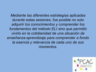 Mediante las diferentes estrategias aplicadas
durante estas sesiones, fue posible no solo
adquirir los conocimientos y comprender los
fundamentos del método ELI sino que permitió
vivirlo en la cotidianidad de una situación de
enseñanza-aprendizaje para comprender a fondo
la esencia y relevancia de cada uno de sus
momentos.
 