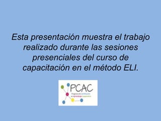 Esta presentación muestra el trabajo
realizado durante las sesiones
presenciales del curso de
capacitación en el método ELI.
 