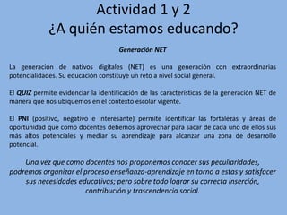 Actividad 1 y 2
¿A quién estamos educando?
Generación NET
La generación de nativos digitales (NET) es una generación con extraordinarias
potencialidades. Su educación constituye un reto a nivel social general.
El QUIZ permite evidenciar la identificación de las características de la generación NET de
manera que nos ubiquemos en el contexto escolar vigente.
El PNI (positivo, negativo e interesante) permite identificar las fortalezas y áreas de
oportunidad que como docentes debemos aprovechar para sacar de cada uno de ellos sus
más altos potenciales y mediar su aprendizaje para alcanzar una zona de desarrollo
potencial.
Una vez que como docentes nos proponemos conocer sus peculiaridades,
podremos organizar el proceso enseñanza-aprendizaje en torno a estas y satisfacer
sus necesidades educativas; pero sobre todo lograr su correcta inserción,
contribución y trascendencia social.
 
