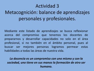Actividad 3
Metacognición: balance de aprendizajes
personales y profesionales.
Mediante este listado de aprendizajes se busca reflexionar
acerca del compromiso que tenemos los docentes de
prepararnos y desarrollar capacidades no solo en el área
profesional, si no también en el ámbito personal, pues al
buscar ser mejores personas logramos permear estas
habilidades a todas las áreas de nuestra vida.
La docencia es un compromiso con uno mismo y con la
sociedad, uno tiene en sus manos la formación de otro ser
humano.
 