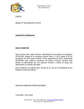 Librería Liburu L.T.D.A. 
Nit. 89.474.775.6 
Carrera 18 Q 67 C- 47 Sur, Bogotá D.C. Librurulibreria@hotmail.com 
PBX: 535 42 53 – teléfono 458 74 12 
LIBRERÍA LIBURU L.T.D.A. 
FEK341 
Bogotá, 07 de septiembre de 2014 
ASISTENTE GERENCIAL 
HACE CONSTAR: 
Que el señor Jairo López Quintero, identificado con la cedula de ciudadanía 23.543.878, trabaja en la empresa Librería Liburu L.T.D.A. desde el 22 de noviembre de 2010 hasta la fecha 08 de septiembre de 2014. Ganándose $3.500.000 (tres millones quinientos mil pesos) mensual. Durante este tiempo ha demostrado ser una persona honesta e idónea al cargo que desempeña y cumplidor del deber. 
Esta constancia se expide para, tramite de la visa de la Embajada de los Estados Unidos de América. 
DAYANA CAROLINA PEREZ ESCOBAR 
Transcriptor: Julio Vargas  