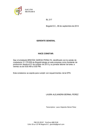 GLAC LTDA 
900.970.640-8 
BL 217 
Bogotá D.C., 08 de septiembre de 2014 
GERENTE GENERAL 
HACE CONSTAR: 
Que el empleado BRAYAN GARCIA PERALTA, identificado con la cedula de 
ciudadanía 21.170.009 de Bogotá trabaja en esta empresa como Asistente de 
producción desde el 21 de octubre de 2013 y su jornada laboral de lunes a 
viernes es de 8:00 AM a 5:00 PM. 
Esta constancia se expide para cumplir con requerimientos de la EPS. 
LAURA ALEJANDRA BERNAL PEREZ 
Transcriptora: Laura Alejandra Bernal Pérez 
PBX 521 09 67 Telefono 408 23 60 
Calle 10 sur 11ª 40 Bogota D.C. glacltda@gmail.com 
 