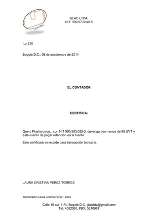 GLAC LTDA. 
NIT: 900.970.640-8 
Calle 10 sur 11ª4, Bogotá D.C, glacltda@gmail.com 
Tel: 4082360, PBX: 5210967 
Lx 210 
Bogotá D.C., 08 de septiembre de 2014 
EL CONTADOR 
CERTIFICA: 
Que a Plastiaromas., con NIT 900.983.025-5, devenga con menos de 95 UVT y está exento de pagar retención en la fuente. 
Este certificado se expide para transacción bancaria. 
LAURA CRISTINA PEREZ TORRES 
Transcriptor: Laura Cristina Pérez Torres 