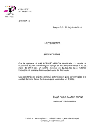 ARTE Y MODA 
Carrera 26 83-13 Bogotá D.C., Teléfono: 258 94 52, Fax: (561) 456 76 46 
Campablu_moda@hotmail.com 
CAMPABLU 
NIT 890 402. 120-1 
GV-0017-14 
Bogotá D.C., 22 de julio de 2014 
LA PRESIDENTA 
HACE CONSTAR: 
Que la ingeniera LILIANA FORDIÑO GARCIA identificada con cedula de ciudadanía 79.657.223 de Bogotá, trabaja en esta empresa desde el 13 de mayo de 2014 con un salario mensual de $2.300.000 (Dos millones trecientos mil pesos) y desempeña el cargo de Secretaria. 
Esta constancia se expide a solicitud del interesado para ser entregada a la entidad Bancaria Banco Davivienda para solicitud de un Crédito. 
DIANA PAOLA CANTOR OSPINA 
Transcriptor: Gustavo Mendoza 
 