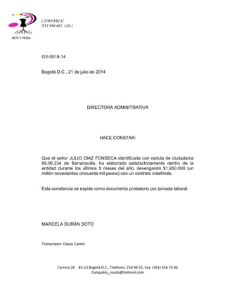 ARTE Y MODA 
Carrera 26 83-13 Bogotá D.C., Teléfono: 258 94 52, Fax: (561) 456 76 46 
Campablu_moda@hotmail.com 
CAMPABLU 
NIT 890 402. 120-1 
GV-0018-14 
Bogotá D.C., 21 de julio de 2014 
DIRECTORA ADMINITRATIVA 
HACE CONSTAR: 
Que el señor JULIO DIAZ FONSECA identificada con cedula de ciudadanía 89.56.234 de Barranquilla, ha elaborado satisfactoriamente dentro de la entidad durante los últimos 5 meses del año, devengando $1.950.000 (un millón novecientos cincuenta mil pesos) con un contrato indefinido. 
Esta constancia se expide como documento probatorio por jornada laboral. 
MARCELA DURÁN SOTO 
Transcriptor: Diana Cantor 
 