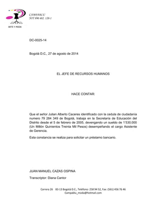ARTE Y MODA 
Carrera 26 83-13 Bogotá D.C., Teléfono: 258 94 52, Fax: (561) 456 76 46 
Campablu_moda@hotmail.com 
CAMPABLU 
NIT 890 402. 120-1 
DC-0025-14 
Bogotá D.C., 27 de agosto de 2014 
EL JEFE DE RECURSOS HUMANOS 
HACE CONTAR: 
Que el señor Julian Alberto Caceres identificado con la cedula de ciudadanía numero 79 284 349 de Bogotá, trabaja en la Secretaría de Educación del Distrito desde el 5 de febrero de 2005, devengando un sueldo de 1‘530.000 (Un Millón Quinientos Treinta Mil Pesos) desempeñando el cargo Asistente de Gerencia. 
Esta constancia se realiza para solicitar un préstamo bancario. 
JUAN MANUEL CAZAS OSPINA 
Transcriptor: Diana Cantor  