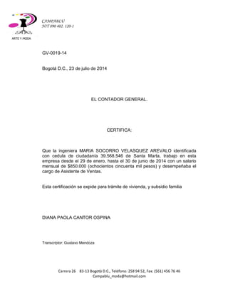 ARTE Y MODA 
Carrera 26 83-13 Bogotá D.C., Teléfono: 258 94 52, Fax: (561) 456 76 46 
Campablu_moda@hotmail.com 
CAMPABLU 
NIT 890 402. 120-1 
GV-0019-14 
Bogotá D.C., 23 de julio de 2014 
EL CONTADOR GENERAL. 
CERTIFICA: 
Que la ingeniera MARIA SOCORRO VELASQUEZ AREVALO identificada con cedula de ciudadanía 39.568.546 de Santa Marta, trabajo en esta empresa desde el 29 de enero, hasta el 30 de junio de 2014 con un salario mensual de $850.000 (ochocientos cincuenta mil pesos) y desempeñaba el cargo de Asistente de Ventas. 
Esta certificación se expide para trámite de vivienda, y subsidio familia 
DIANA PAOLA CANTOR OSPINA 
Transcriptor: Gustavo Mendoza 
 