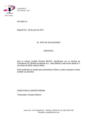 ARTE Y MODA 
Carrera 26 83-13 Bogotá D.C., Teléfono: 258 94 52, Fax: (561) 456 76 46 
Campablu_moda@hotmail.com 
CAMPABLU 
NIT 890 402. 120-1 
DC-0020-14 
Bogotá D.C., 28 de julio de 2014 
EL JEFE DE AFILIACIONES 
CERTIFICA: 
Que la señora CLARA ROJAS REYES, identificada con la Cédula de Ciudadanía 52.789.890 de Bogotá D.C., está afiliada a este fondo desde el 1 de marzo de 2000, hasta la fecha. 
Este certificado se expide para presentarlo al Sena y poder empezar lo antes posible sus estudios. 
DIANA PAOLA CANTOR OSPINA 
Transcriptor: Gustavo Moreno 
 