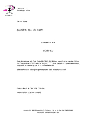 ARTE Y MODA 
Carrera 26 83-13 Bogotá D.C., Teléfono: 258 94 52, Fax: (561) 456 76 46 
Campablu_moda@hotmail.com 
CAMPABLU 
NIT 890 402. 120-1 
DC-0030-14 
Bogotá D.C., 30 de julio de 2014 
LA DIRECTORA 
CERTIFICA: 
Que la señora MILENA CONTRERAS PERILLA, identificada con la Cédula de Ciudadanía 53.780.900 de Bogotá D.C., esta trabajando en está empresa desde el 20 de marzo de 2014, hasta la fecha. 
Este certificado se expide para solicitar caja de compesación 
DIANA PAOLA CANTOR OSPINA 
Transcriptor: Gustavo Moreno 
