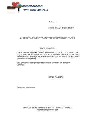 JCM203 
Bogotá D.C., 21 de julio de 2014 
LA GERENTA DEL DEPARTAMENTO DE DESARROLLO HUMANO 
HACE CONSTAR: 
Que la señora DAYANA GOMEZ identificada con la T.I. 97012416127 de 
Bogotá D.C., se encuentra vinculada en la empresa desde el 03 de junio 
desempeñando el cargo de jefa de almacén con un salario de $800.000 
(ochocientos mil pesos). 
Esta constancia se expide para solicitud del préstamo del Banco de 
Colombia. 
CAROLINA ORTIZ 
calle 100ª 50-80, Teléfono: 473 84 76, Celular: 321 272 0921 
michodulces@hotmail.com 
Transcriptor: Julián Moreno 
 