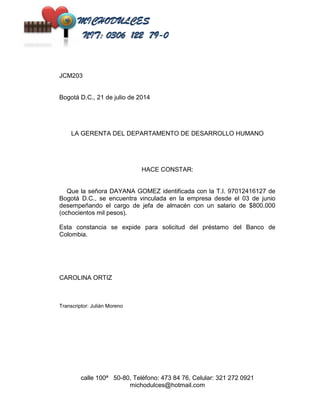 calle 100ª 50-80, Teléfono: 473 84 76, Celular: 321 272 0921 
michodulces@hotmail.com 
JCM203 
Bogotá D.C., 21 de julio de 2014 
LA GERENTA DEL DEPARTAMENTO DE DESARROLLO HUMANO 
HACE CONSTAR: 
Que la señora DAYANA GOMEZ identificada con la T.I. 97012416127 de 
Bogotá D.C., se encuentra vinculada en la empresa desde el 03 de junio 
desempeñando el cargo de jefa de almacén con un salario de $800.000 
(ochocientos mil pesos). 
Esta constancia se expide para solicitud del préstamo del Banco de 
Colombia. 
CAROLINA ORTIZ 
Transcriptor: Julián Moreno 
 