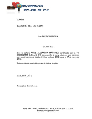 calle 100ª 50-80, Teléfono: 473 84 76, Celular: 321 272 0921 
michodulces@hotmail.com 
JCM203 
Bogotá D.C., 23 de julio de 2014 
LA JEFE DE ALMACEN 
CERTIFICA: 
Que la señora ANGIE ALEJANDRA MARTÍNEZ identificada con la T.I. 
97080921555 de Bogotá D.C, se encuentra a paz y salvo por todo concepto 
con nuestra empresa desde el 03 de junio de 2012 hasta el 27 de mayo de 
2014, 
Este certificado se expide para solicitud de empleo. 
CAROLINA ORTIZ 
Transcriptora: Dayana Gómez 
 