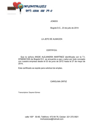 JCM203 
Bogotá D.C., 23 de julio de 2014 
LA JEFE DE ALMACEN 
CERTIFICA: 
Que la señora ANGIE ALEJANDRA MARTÍNEZ identificada con la T.I. 
97080921555 de Bogotá D.C, se encuentra a paz y salvo por todo concepto 
con nuestra empresa desde el 03 de junio de 2012 hasta el 27 de mayo de 
2014, 
Este certificado se expide para solicitud de empleo. 
CAROLINA ORTIZ 
calle 100ª 50-80, Teléfono: 473 84 76, Celular: 321 272 0921 
michodulces@hotmail.com 
Transcriptora: Dayana Gómez 
