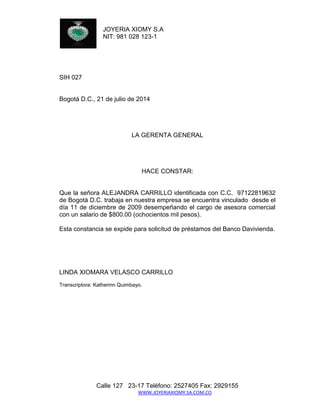 JOYERIA XIOMY S.A 
NIT: 981 028 123-1 
Calle 127 23-17 Teléfono: 2527405 Fax: 2929155 
WWW.JOYERIAXIOMY.SA.COM.CO 
SIH 027 
Bogotá D.C., 21 de julio de 2014 
LA GERENTA GENERAL 
HACE CONSTAR: 
Que la señora ALEJANDRA CARRILLO identificada con C.C. 97122819632 de Bogotá D.C. trabaja en nuestra empresa se encuentra vinculado desde el día 11 de diciembre de 2009 desempeñando el cargo de asesora comercial con un salario de $800.00 (ochocientos mil pesos). 
Esta constancia se expide para solicitud de préstamos del Banco Davivienda. 
LINDA XIOMARA VELASCO CARRILLO 
Transcriptora: Katherinn Quimbayo. 
 