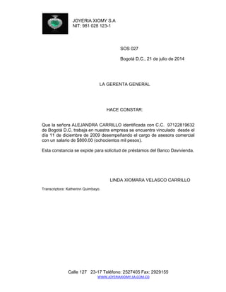 JOYERIA XIOMY S.A 
NIT: 981 028 123-1 
Calle 127 23-17 Teléfono: 2527405 Fax: 2929155 
WWW.JOYERIAXIOMY.SA.COM.CO 
SOS 027 
Bogotá D.C., 21 de julio de 2014 
LA GERENTA GENERAL 
HACE CONSTAR: 
Que la señora ALEJANDRA CARRILLO identificada con C.C. 97122819632 de Bogotá D.C. trabaja en nuestra empresa se encuentra vinculado desde el día 11 de diciembre de 2009 desempeñando el cargo de asesora comercial con un salario de $800.00 (ochocientos mil pesos). 
Esta constancia se expide para solicitud de préstamos del Banco Davivienda. 
LINDA XIOMARA VELASCO CARRILLO 
Transcriptora: Katherinn Quimbayo. 
 