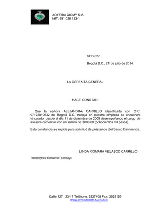 JOYERIA XIOMY S.A 
NIT: 981 028 123-1 
Calle 127 23-17 Teléfono: 2527405 Fax: 2929155 
WWW.JOYERIAXIOMY.SA.COM.CO 
SOS 027 
Bogotá D.C., 21 de julio de 2014 
LA GERENTA GENERAL 
HACE CONSTAR: 
Que la señora ALEJANDRA CARRILLO identificada con C.C. 97122819632 de Bogotá D.C. trabaja en nuestra empresa se encuentra vinculado desde el día 11 de diciembre de 2009 desempeñando el cargo de asesora comercial con un salario de $800.00 (ochocientos mil pesos). 
Esta constancia se expide para solicitud de préstamos del Banco Davivienda. 
LINDA XIOMARA VELASCO CARRILLO 
Transcriptora: Katherinn Quimbayo. 
 