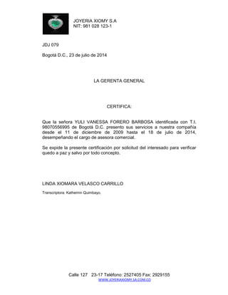 JOYERIA XIOMY S.A 
NIT: 981 028 123-1 
Calle 127 23-17 Teléfono: 2527405 Fax: 2929155 
WWW.JOYERIAXIOMY.SA.COM.CO 
JDJ 079 
Bogotá D.C., 23 de julio de 2014 
LA GERENTA GENERAL 
CERTIFICA: 
Que la señora YULI VANESSA FORERO BARBOSA identificada con T.I. 98070556995 de Bogotá D.C. presento sus servicios a nuestra compañía desde el 11 de diciembre de 2009 hasta el 18 de julio de 2014, desempeñando el cargo de asesora comercial. 
Se expide la presente certificación por solicitud del interesado para verificar quedo a paz y salvo por todo concepto. 
LINDA XIOMARA VELASCO CARRILLO 
Transcriptora: Katherinn Quimbayo. 
 