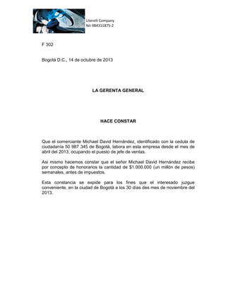 Literelt Company
Nit 984311875-2

F 302

Bogotá D.C., 14 de octubre de 2013

LA GERENTA GENERAL

HACE CONSTAR

Que el comerciante Michael David Hernández, identificado con la cedula de
ciudadanía 50 987 345 de Bogotá, labora en esta empresa desde el mes de
abril del 2013, ocupando el puesto de jefe de ventas.
Asi mismo hacemos constar que el señor Michael David Hernández recibe
por concepto de honorarios la cantidad de $1.000.000 (un millón de pesos)
semanales, antes de impuestos.
Esta constancia se expide para los fines que el interesado juzgue
conveniente, en la ciudad de Bogotá a los 30 días des mes de noviembre del
2013.

 