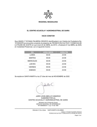 EL CENTRO ACUICOLA Y AGROINDUSTRIAL DE GAIRA
HACE CONSTAR
REGIONAL MAGDALENA
Que ANGELY TATIANA PALMERA OROZCO identificada(o) con Cedula de Ciudadanía No.
1010053076 se encuentra cursando el programa de TÉCNICO EN CULTIVO Y COSECHA DE
LA PALMA DE ACEITE el cual inició 22 de ABRIL de 2019 y finalizará 21 de ABRIL de 2020,
en modalidad Presencial, con el siguiente horario:
DÍA HORA INICIO HORA FIN
23:59
00:00
LUNES
23:59
00:00
MARTES
23:59
00:00
MIERCOLES
23:59
00:00
JUEVES
23:59
00:00
VIERNES
23:59
00:00
SABADO
JAIRO JOHN ABELLO CAMARGO
SUBDIRECTOR (A)
Se expide en SANTA MARTA a los 27 días del mes de NOVIEMBRE de 2020
CENTRO ACUICOLA Y AGROINDUSTRIAL DE GAIRA
Ministerio de la Protección Social
SERVICIO NACIONAL DE APRENDIZAJE
NIT 899999034-1 / Ley 119 de 1994
Kilómetro 5 Vía a Gaira SANTA MARTA COLOMBIA
ANGELY TATIANA PALMERA OROZCO
TÉCNICO EN CULTIVO Y COSECHA DE LA PALMA DE ACEITE
Página 1 de 1
 