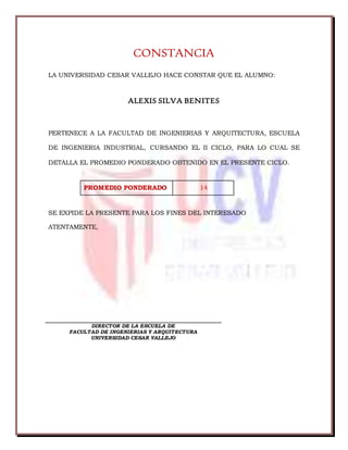 CONSTANCIA
LA UNIVERSIDAD CESAR VALLEJO HACE CONSTAR QUE EL ALUMNO:
ALEXIS SILVA BENITES
PERTENECE A LA FACULTAD DE INGENIERIAS Y ARQUITECTURA, ESCUELA
DE INGENIERIA INDUSTRIAL, CURSANDO EL II CICLO, PARA LO CUAL SE
DETALLA EL PROMEDIO PONDERADO OBTENIDO EN EL PRESENTE CICLO.
PROMEDIO PONDERADO 14
SE EXPIDE LA PRESENTE PARA LOS FINES DEL INTERESADO
ATENTAMENTE,
DIRECTOR DE LA ESCUELA DE
FACULTAD DE INGENIERIAS Y ARQUITECTURA
UNIVERSIDAD CESAR VALLEJO
 