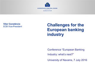 Challenges for the
European banking
industry
Conference “European Banking
Industry: what’s next?”
University of Navarra, 7 July 2016
Vítor Constâncio
ECB Vice-President
 