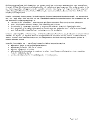 Page 2 of 2
All African Humphrey Fellow 2012, along with the past program alumni, have committed to working on three major issues affecting
the people of Africa: (i) to achieve universal education, (ii) to help eradicate poverty and hunger, and (iii) to combat corruption for the
sake of achieving good and lasting governance. She assisted the committee in developing a fully-fledged forum, which is recognised
and has the support of the International Institute of Education, the coordinator and the U.S. Department of State, the funder of the
Humphrey Fellowship Program.
Currently, Constansia is an official elected Executive Committee member of the African Humphrey Forum (AHF). She was elected on
May 4, 2013 at the Bolger Center, Maryland, USA. She is the Representative for Southern Africa under the Sub-Sahara Region and her
role, responsibilities and accountabilities are to:
 represent the AHF in Sub-Sahara's respective region with Alumni, community, Government, partners, and networks
 ensure communication is constant between these stakeholders and the forum
 be responsible for managing and accountable for projects and development programs in the designated region
 being accountable for strengthening the capacity of alumni to undertake work on the forum's behalf at community level
 assist the Financial Secretary of the forum in collecting membership contributions
Constansia has developed, for her home country, a similar and tested model in Pennsylvania, USA, to aid victims of domestic violence
in Namibia. Her objective is to implement this model to respond effectively to victims of domestic violence, educate stakeholders,
and raise awareness in the community, with the end goal to help eliminate the current prevailing and outrageous epidemic of
domestic violence in Namibia.
In Namibia, Constansia has over 17 years of experience and has had the opportunity to work as:
 a Compliance Auditor for the Namibia Training Authority;
 a Coordinator for Namibia Public Worker’s Union;
 a Lecturer at Polytechnic of Namibia;
 a Consultant for Namibia National Farmers Union, Consultant Project Management for Kambekura Famers Association
funded by UN Global Fund, and
 an independent Consultant for Omusati Co-Operative Farmers Association.
 