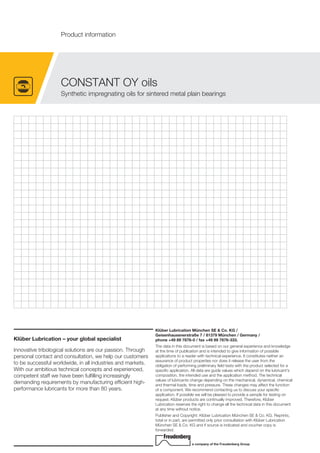 CONSTANT OY oils
Synthetic impregnating oils for sintered metal plain bearings
Product information
Klüber Lubrication – your global specialist
Innovative tribological solutions are our passion. Through
personal contact and consultation, we help our customers
to be successful worldwide, in all industries and markets.
With our ambitious technical concepts and experienced,
competent staff we have been fulfilling increasingly
demanding requirements by manufacturing efficient high-
performance lubricants for more than 80 years.
Klüber Lubrication München SE & Co. KG /
Geisenhausenerstraße 7 / 81379 München / Germany /
phone +49 89 7876-0 / fax +49 89 7876-333.
The data in this document is based on our general experience and knowledge
at the time of publication and is intended to give information of possible
applications to a reader with technical experience. It constitutes neither an
assurance of product properties nor does it release the user from the
obligation of performing preliminary field tests with the product selected for a
specific application. All data are guide values which depend on the lubricant's
composition, the intended use and the application method. The technical
values of lubricants change depending on the mechanical, dynamical, chemical
and thermal loads, time and pressure. These changes may affect the function
of a component. We recommend contacting us to discuss your specific
application. If possible we will be pleased to provide a sample for testing on
request. Klüber products are continually improved. Therefore, Klüber
Lubrication reserves the right to change all the technical data in this document
at any time without notice.
Publisher and Copyright: Klüber Lubrication München SE & Co. KG. Reprints,
total or in part, are permitted only prior consultation with Klüber Lubrication
München SE & Co. KG and if source is indicated and voucher copy is
forwarded.
a company of the Freudenberg Group
 