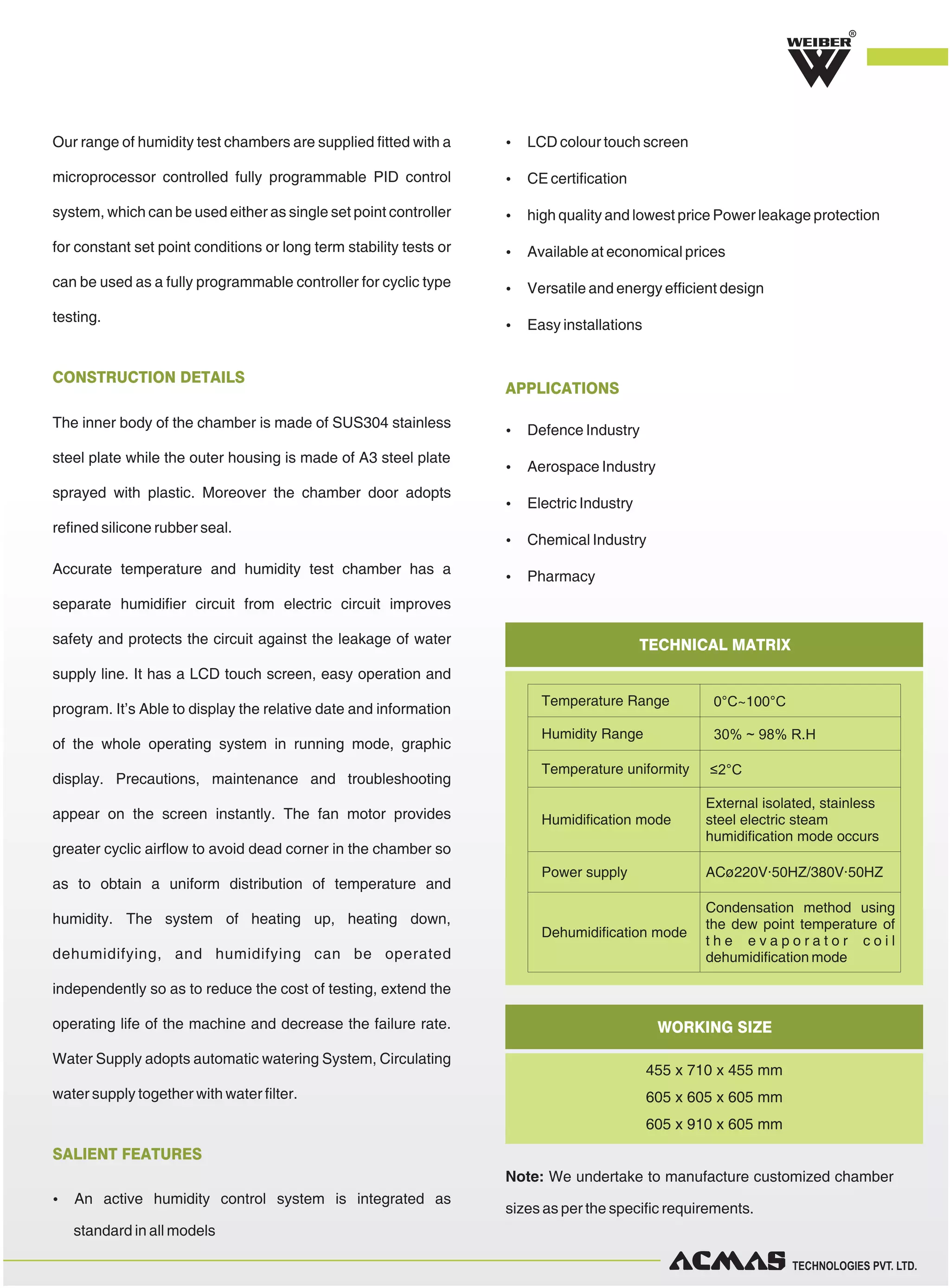 TECHNOLOGIES PVT. LTD.
The inner body of the chamber is made of SUS304 stainless
steel plate while the outer housing is made of A3 steel plate
sprayed with plastic. Moreover the chamber door adopts
refined silicone rubber seal.
Accurate temperature and humidity test chamber has a
separate humidifier circuit from electric circuit improves
safety and protects the circuit against the leakage of water
supply line. It has a LCD touch screen, easy operation and
program. It’s Able to display the relative date and information
of the whole operating system in running mode, graphic
display. Precautions, maintenance and troubleshooting
appear on the screen instantly. The fan motor provides
greater cyclic airflow to avoid dead corner in the chamber so
as to obtain a uniform distribution of temperature and
humidity. The system of heating up, heating down,
dehumidifying, and humidifying can be operated
independently so as to reduce the cost of testing, extend the
operating life of the machine and decrease the failure rate.
Water Supply adopts automatic watering System, Circulating
water supply together with water filter.
CONSTRUCTION DETAILS
Our range of humidity test chambers are supplied fitted with a
microprocessor controlled fully programmable PID control
system, which can be used either as single set point controller
for constant set point conditions or long term stability tests or
can be used as a fully programmable controller for cyclic type
testing.
R
TECHNICAL MATRIX
WORKING SIZE
Temperature Range 0°C~100°C
Humidity Range 30% ~ 98% R.H
Temperature uniformity ≤2°C
Humidification mode
External isolated, stainless
steel electric steam
humidification mode occurs
Power supply ACø220V·50HZ/380V·50HZ
Dehumidification mode
Condensation method using
the dew point temperature of
t h e e v a p o r a t o r c o i l
dehumidification mode
SALIENT FEATURES
 LCD colour touch screen
 CE certification
 high quality and lowest price Power leakage protection
 Available at economical prices
 Versatile and energy efficient design
 Easy installations
 An active humidity control system is integrated as
standard in all models
APPLICATIONS
 Defence Industry
 Aerospace Industry
 Electric Industry
 Chemical Industry
 Pharmacy
455 x 710 x 455 mm
605 x 605 x 605 mm
605 x 910 x 605 mm
Note: We undertake to manufacture customized chamber
sizes as per the specific requirements.
 