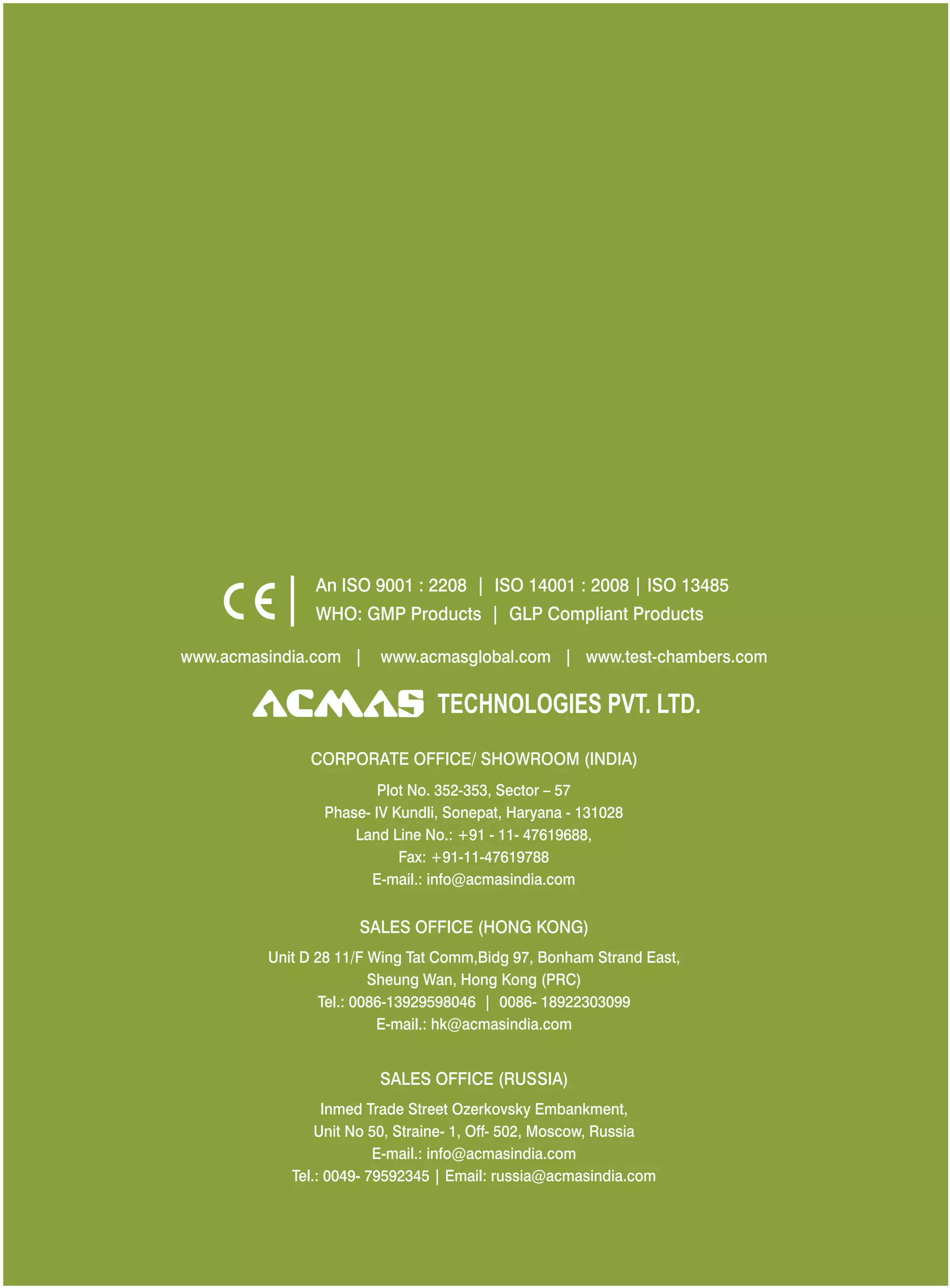 www.acmasindia.com | www. www.test-chambers.comacmasglobal.com |
SALES OFFICE (HONG KONG)
SALES OFFICE (RUSSIA)
Unit D 28 11/F Wing Tat Comm,Bidg 97, Bonham Strand East,
Sheung Wan, Hong Kong (PRC)
Tel.: 0086-13929598046 | 0086- 18922303099
E-mail.: hk@acmasindia.com
Inmed Trade Street Ozerkovsky Embankment,
Unit No 50, Straine- 1, Off- 502, Moscow, Russia
E-mail.: info@acmasindia.com
Tel.: 0049- 79592345 | Email: russia@acmasindia.com
TECHNOLOGIES PVT. LTD.
An ISO 9001 : 2208 | ISO 14001 : 2008 | ISO 13485
WHO: GMP Products | GLP Compliant Products
CORPORATE OFFICE/ SHOWROOM (INDIA)
Plot No. 352-353, Sector – 57
Phase- IV Kundli, Sonepat, Haryana - 131028
Land Line No.: +91 - 11- 47619688,
Fax: +91-11-47619788
E-mail.: info@acmasindia.com
 