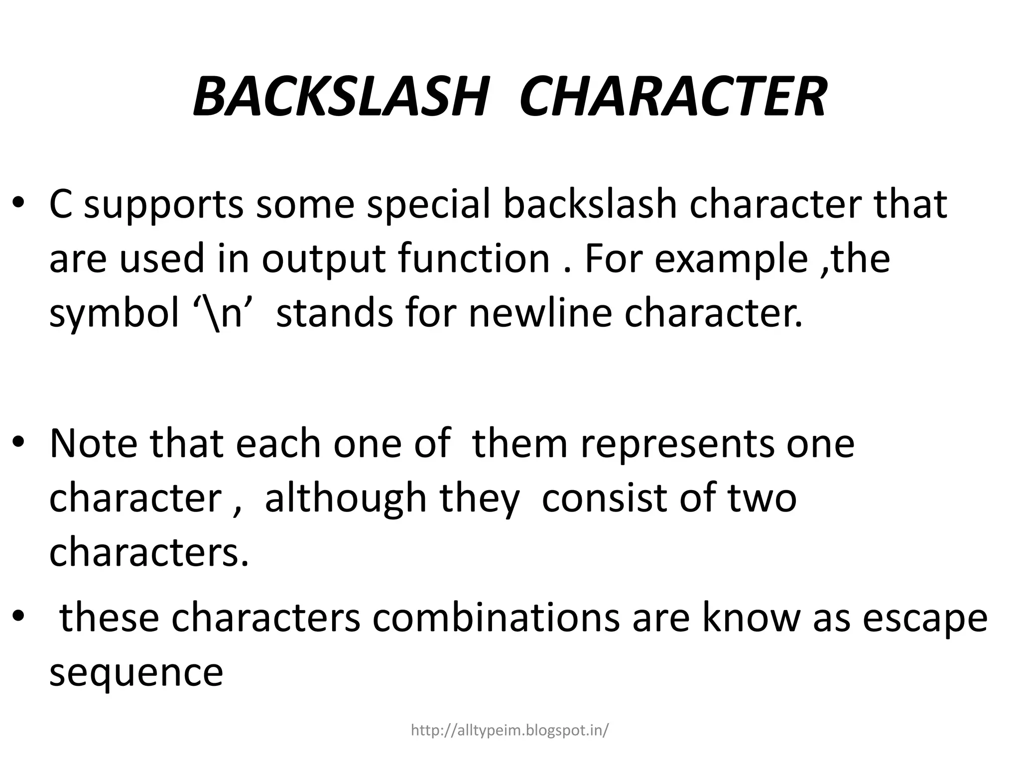 BACKSLASH CHARACTER
• C supports some special backslash character that
are used in output function . For example ,the
symbol ‘n’ stands for newline character.
• Note that each one of them represents one
character , although they consist of two
characters.
• these characters combinations are know as escape
sequence
http://alltypeim.blogspot.in/
 
