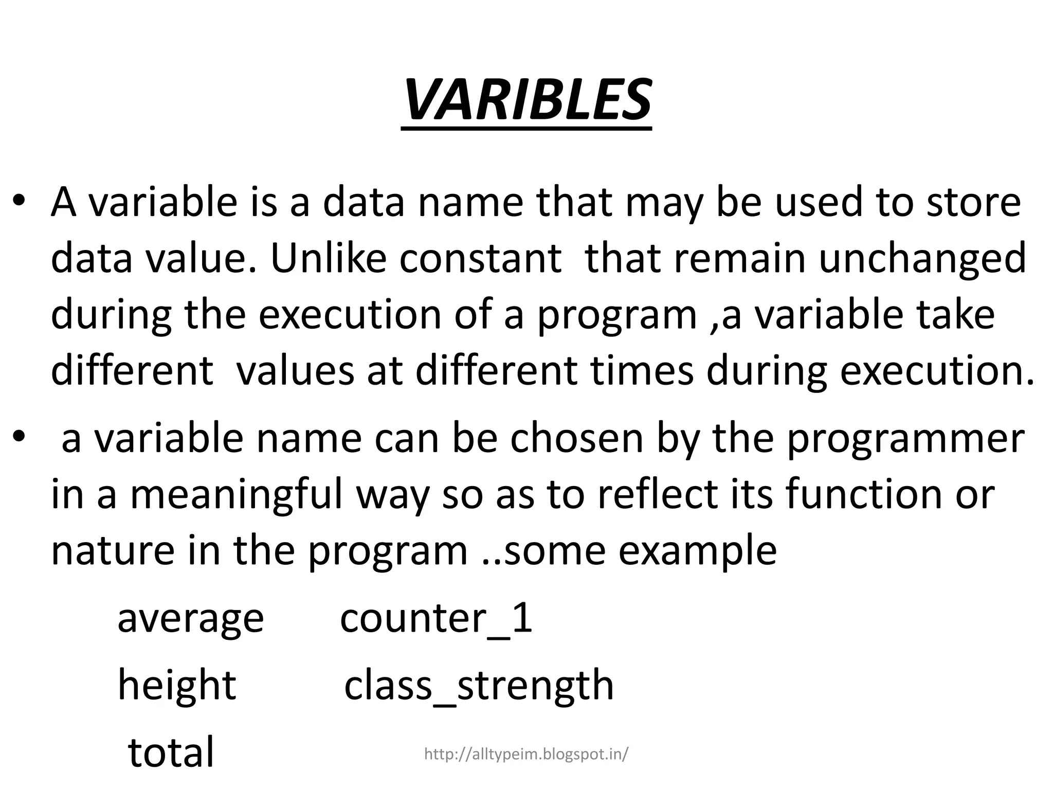 VARIBLES
• A variable is a data name that may be used to store
data value. Unlike constant that remain unchanged
during the execution of a program ,a variable take
different values at different times during execution.
• a variable name can be chosen by the programmer
in a meaningful way so as to reflect its function or
nature in the program ..some example
average counter_1
height class_strength
total http://alltypeim.blogspot.in/
 