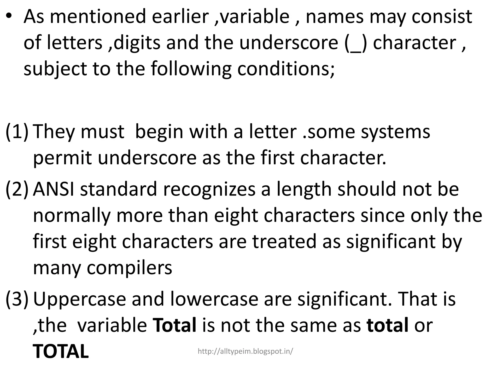 • As mentioned earlier ,variable , names may consist
of letters ,digits and the underscore (_) character ,
subject to the following conditions;
(1) They must begin with a letter .some systems
permit underscore as the first character.
(2) ANSI standard recognizes a length should not be
normally more than eight characters since only the
first eight characters are treated as significant by
many compilers
(3) Uppercase and lowercase are significant. That is
,the variable Total is not the same as total or
TOTAL http://alltypeim.blogspot.in/
 