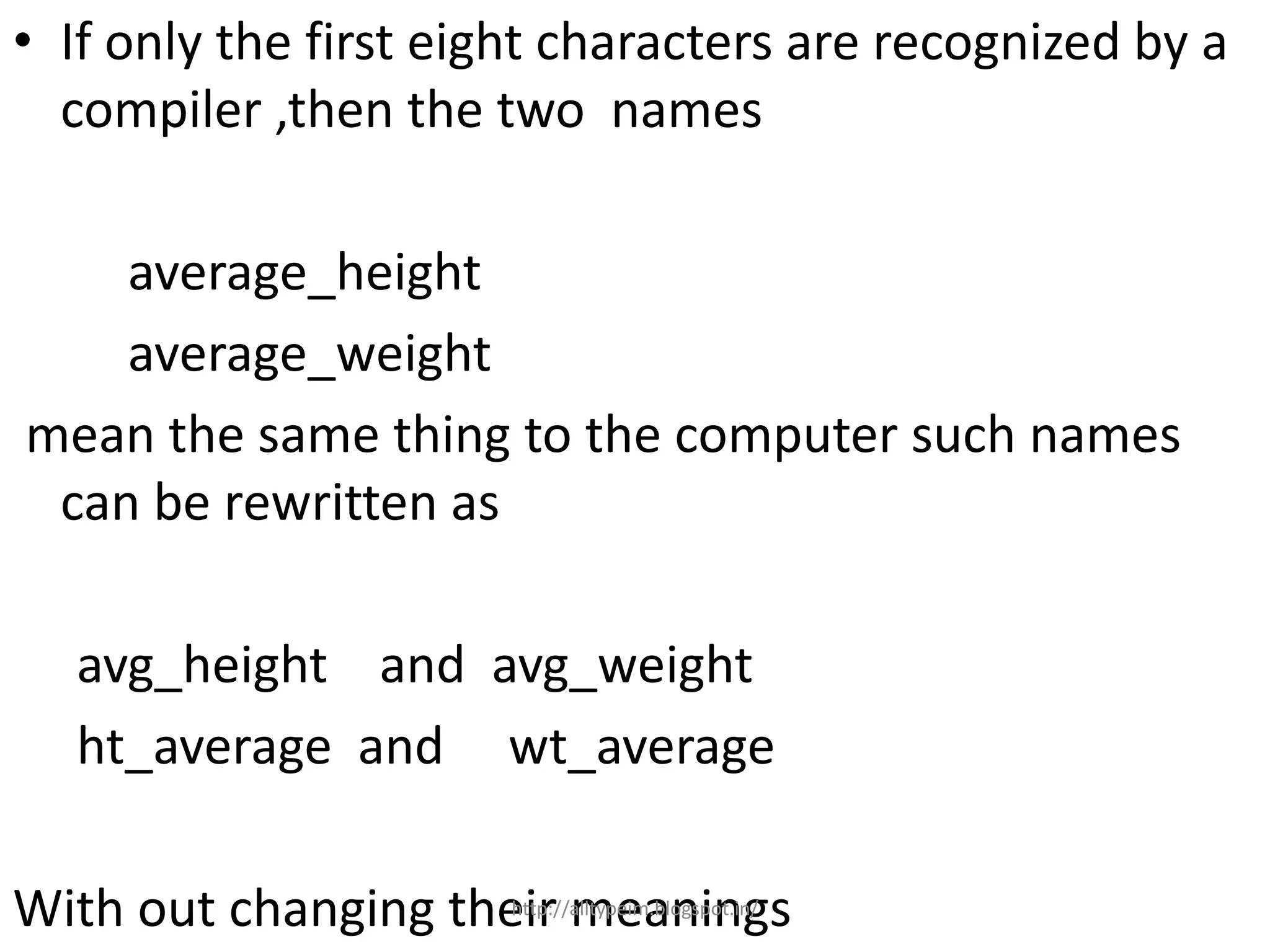 • If only the first eight characters are recognized by a
compiler ,then the two names
average_height
average_weight
mean the same thing to the computer such names
can be rewritten as
avg_height and avg_weight
ht_average and wt_average
With out changing their meaningshttp://alltypeim.blogspot.in/
 