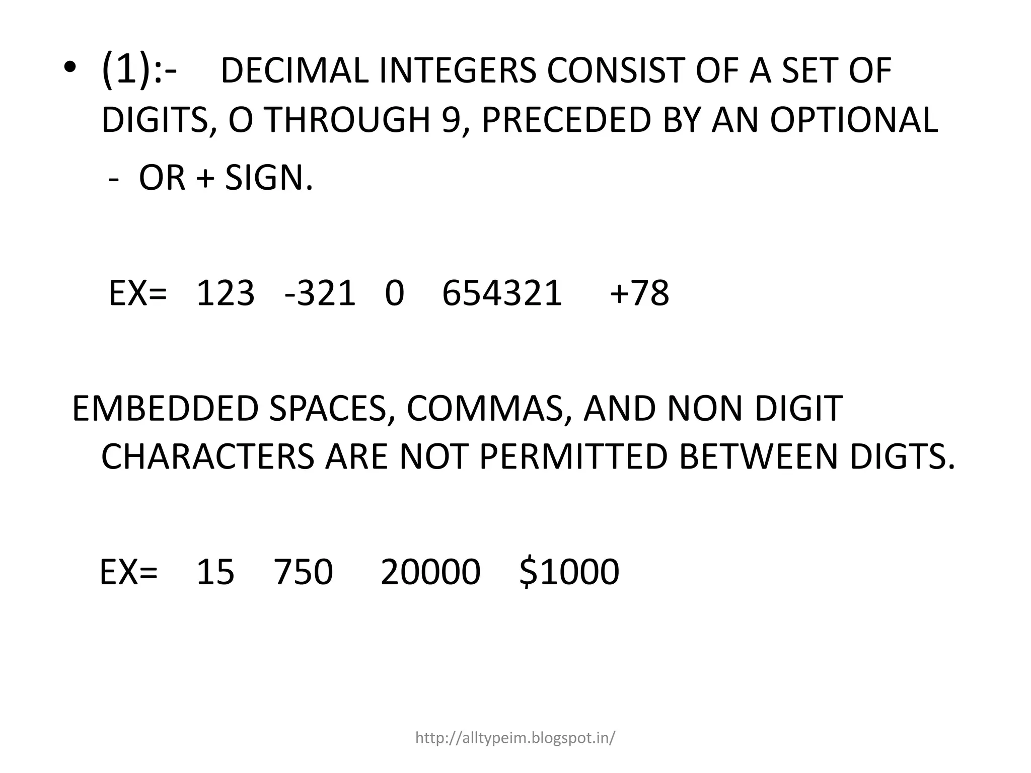 • (1):- DECIMAL INTEGERS CONSIST OF A SET OF
DIGITS, O THROUGH 9, PRECEDED BY AN OPTIONAL
- OR + SIGN.
EX= 123 -321 0 654321 +78
EMBEDDED SPACES, COMMAS, AND NON DIGIT
CHARACTERS ARE NOT PERMITTED BETWEEN DIGTS.
EX= 15 750 20000 $1000
http://alltypeim.blogspot.in/
 