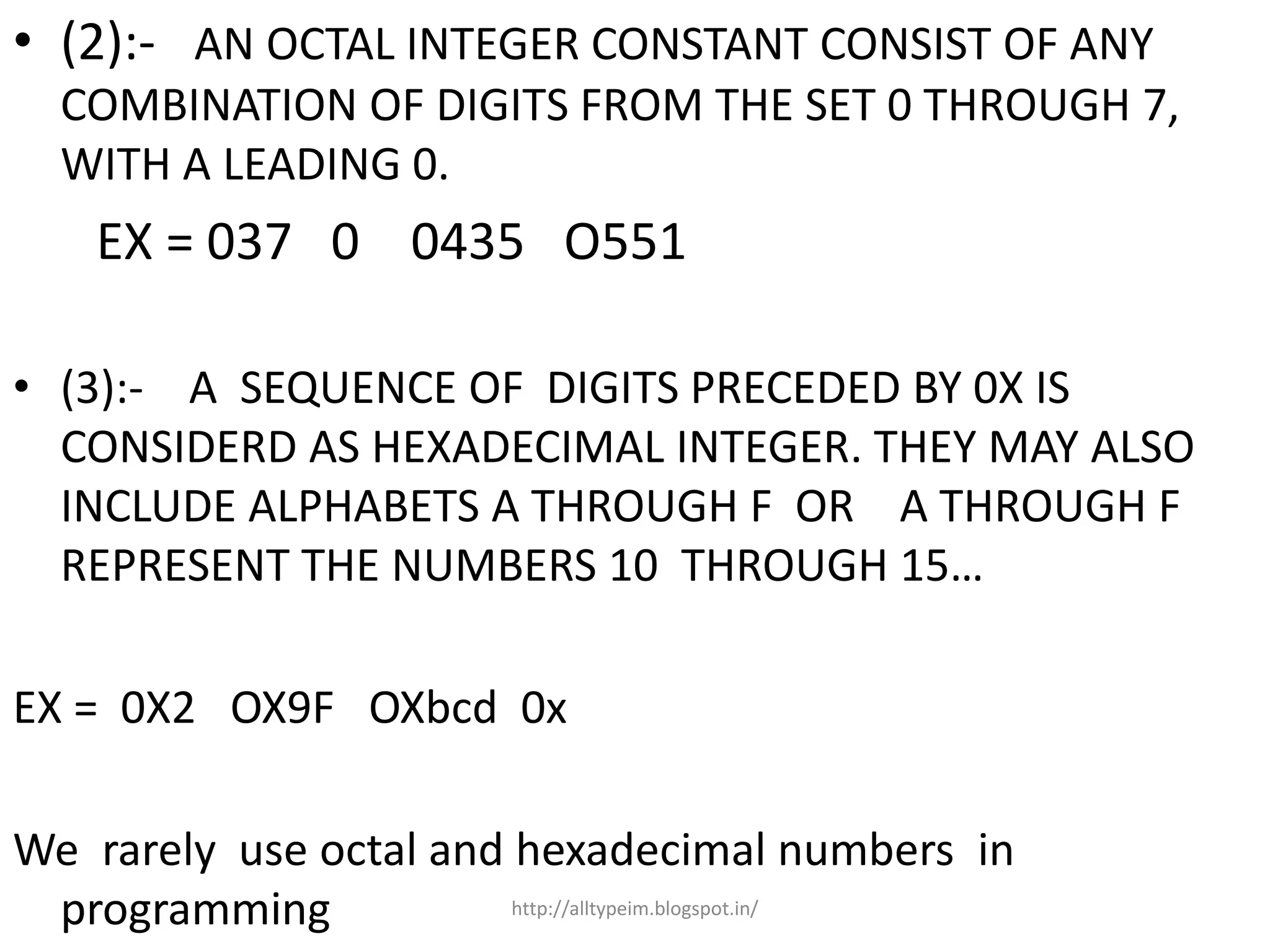 • (2):- AN OCTAL INTEGER CONSTANT CONSIST OF ANY
COMBINATION OF DIGITS FROM THE SET 0 THROUGH 7,
WITH A LEADING 0.
EX = 037 0 0435 O551
• (3):- A SEQUENCE OF DIGITS PRECEDED BY 0X IS
CONSIDERD AS HEXADECIMAL INTEGER. THEY MAY ALSO
INCLUDE ALPHABETS A THROUGH F OR A THROUGH F
REPRESENT THE NUMBERS 10 THROUGH 15…
EX = 0X2 OX9F OXbcd 0x
We rarely use octal and hexadecimal numbers in
programming http://alltypeim.blogspot.in/
 