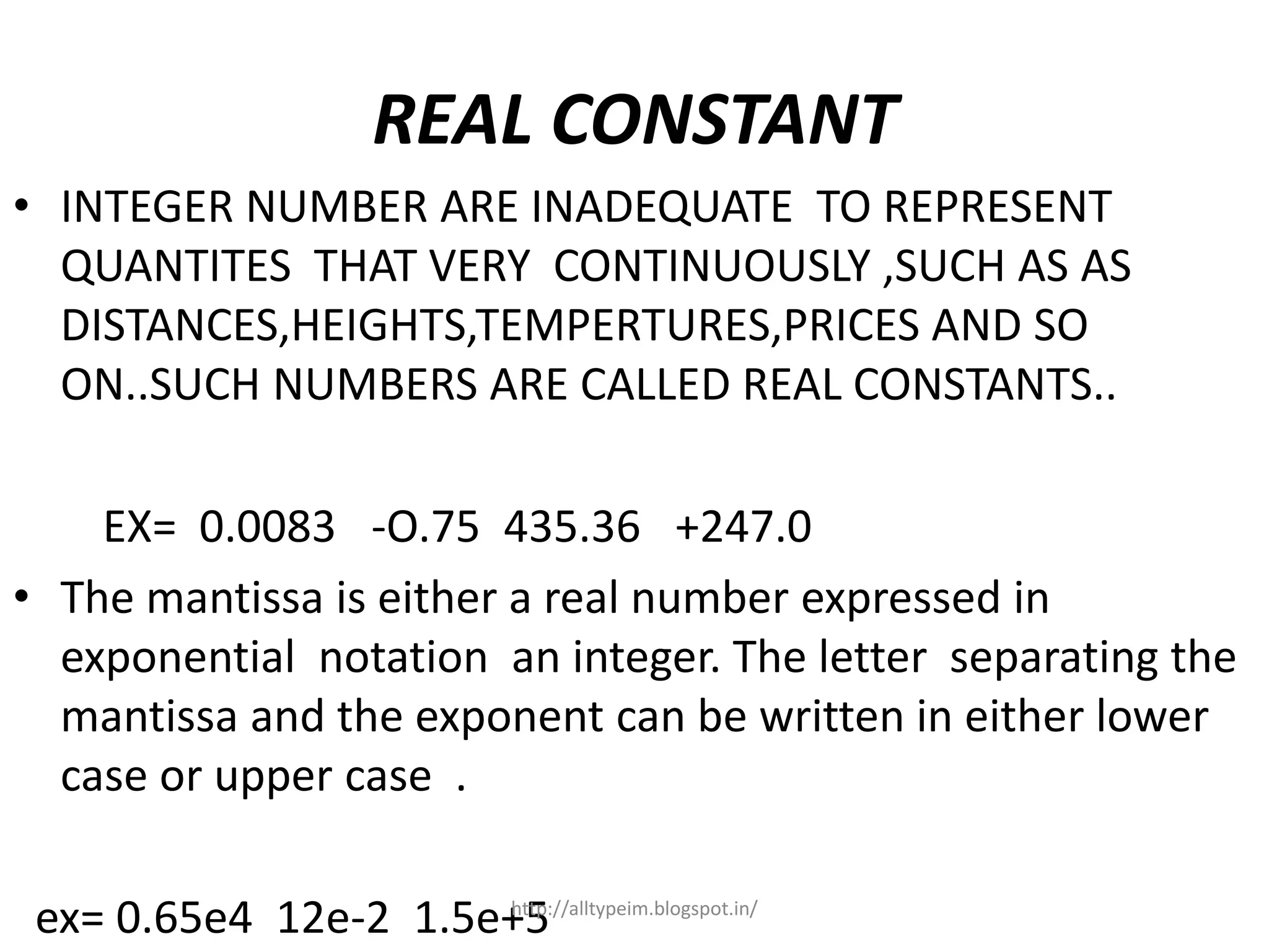 REAL CONSTANT
• INTEGER NUMBER ARE INADEQUATE TO REPRESENT
QUANTITES THAT VERY CONTINUOUSLY ,SUCH AS AS
DISTANCES,HEIGHTS,TEMPERTURES,PRICES AND SO
ON..SUCH NUMBERS ARE CALLED REAL CONSTANTS..
EX= 0.0083 -O.75 435.36 +247.0
• The mantissa is either a real number expressed in
exponential notation an integer. The letter separating the
mantissa and the exponent can be written in either lower
case or upper case .
ex= 0.65e4 12e-2 1.5e+5http://alltypeim.blogspot.in/
 