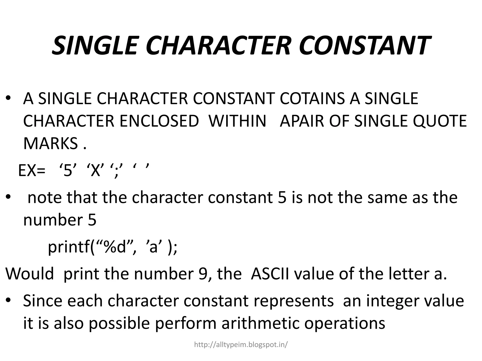 SINGLE CHARACTER CONSTANT
• A SINGLE CHARACTER CONSTANT COTAINS A SINGLE
CHARACTER ENCLOSED WITHIN APAIR OF SINGLE QUOTE
MARKS .
EX= ‘5’ ‘X’ ‘;’ ‘ ’
• note that the character constant 5 is not the same as the
number 5
printf(“%d”, ’a’ );
Would print the number 9, the ASCII value of the letter a.
• Since each character constant represents an integer value
it is also possible perform arithmetic operations
http://alltypeim.blogspot.in/
 