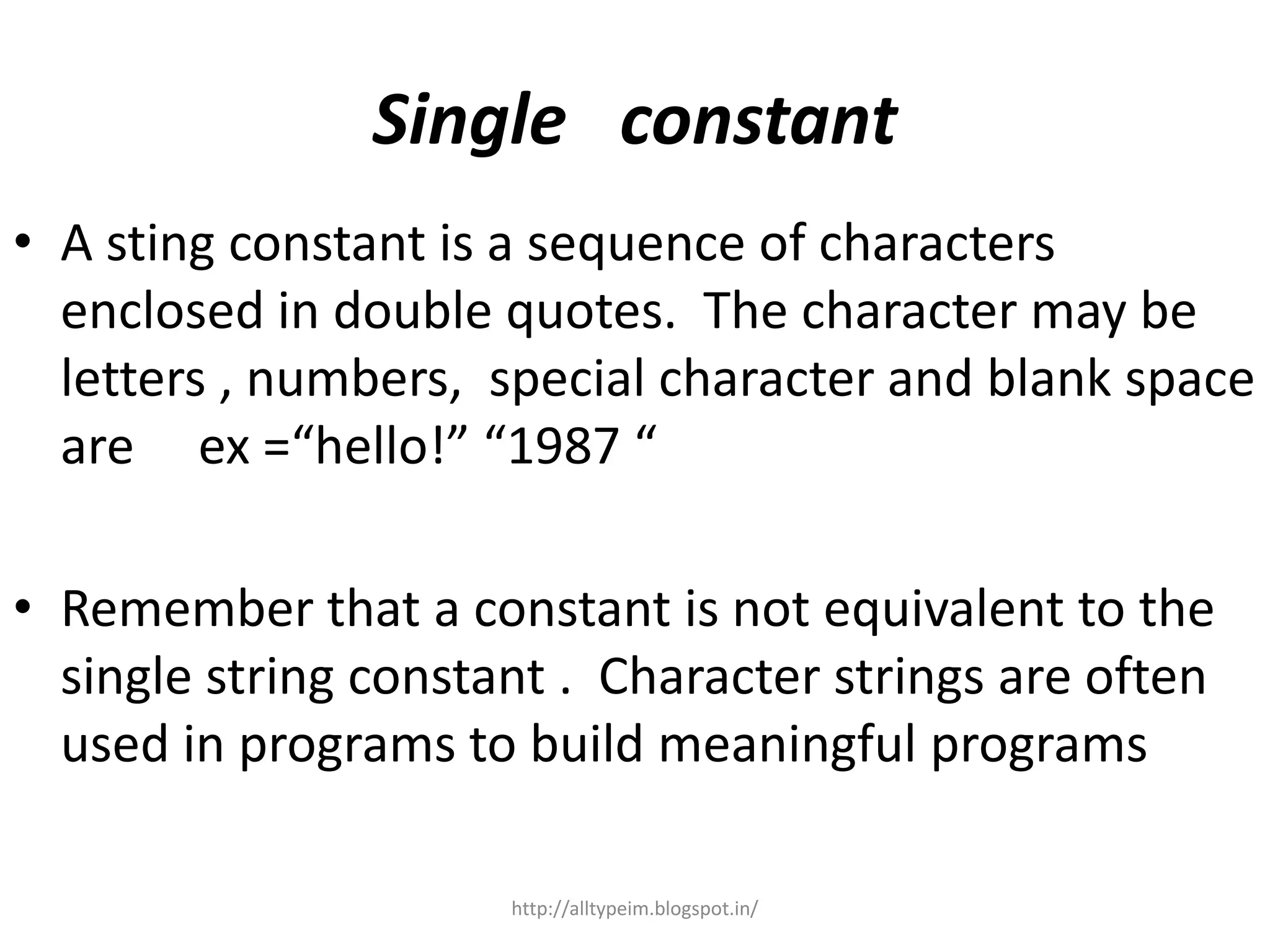 Single constant
• A sting constant is a sequence of characters
enclosed in double quotes. The character may be
letters , numbers, special character and blank space
are ex =“hello!” “1987 “
• Remember that a constant is not equivalent to the
single string constant . Character strings are often
used in programs to build meaningful programs
http://alltypeim.blogspot.in/
 