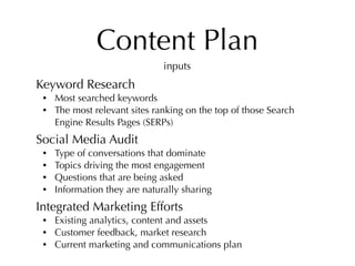 Content Plan
                               inputs
Keyword Research
 •   Most searched keywords
 •   The most relevant sites ranking on the top of those Search
     Engine Results Pages (SERPs)
Social Media Audit
 •   Type of conversations that dominate
 •   Topics driving the most engagement
 •   Questions that are being asked
 •   Information they are naturally sharing
Integrated Marketing Efforts
 •   Existing analytics, content and assets
 •   Customer feedback, market research
 •   Current marketing and communications plan
 