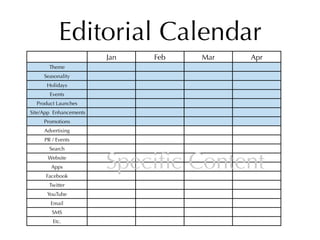 Editorial Calendar
                        Jan   Feb   Mar   Apr
       Theme
     Seasonality
      Holidays
       Events
  Product Launches
Site/App Enhancements
     Promotions
     Advertising
     PR / Events
       Search
      Website
        Apps
      Facebook
                        Speciﬁc Content
       Twitter
      YouTube
       Email
        SMS
        Etc.
 