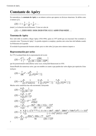 Constante de Apéry 1
Constante de Apéry
En matemáticas, la constante de Apéry es un número curioso que aparece en diversas situaciones. Se define como
el número ζ(3),
donde ζ es la función zeta de Riemann. Y tiene un valor de
Teorema de Apéry
Este valor debe su nombre a Roger Apéry (1916-1994), quien en 1977 probó que era irracional. Este resultado es
conocido como "Teorema de Apéry". La prueba original es compleja y pruebas más cortas han sido halladas usando
los Polinomios de Legendre.
El resultado ha permanecido bastante aislado: poco se sabe sobre ζ(n) para otros números impares n.
Representación por series
En 1772, Leonhard Euler dio la representación de la serie
que fue posteriormente redescubierta varias veces, incluyendo Ramaswami en 1934.
Simon Plouffe dio numerosas series, que son notables en cuanto a que pueden dar varios dígitos por repetición. Estas
incluyen:
y
Muchas series sumatorias han sido encontradas, incluyendo:
y
 