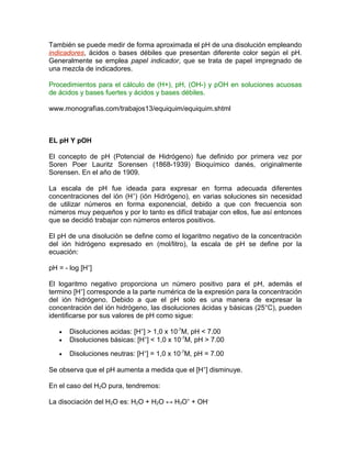 También se puede medir de forma aproximada el pH de una disolución empleando
indicadores, ácidos o bases débiles que presentan diferente color según el pH.
Generalmente se emplea papel indicador, que se trata de papel impregnado de
una mezcla de indicadores.
Procedimientos para el cálculo de (H+), pH, (OH-) y pOH en soluciones acuosas
de ácidos y bases fuertes y ácidos y bases débiles.
www.monografìas.com/trabajos13/equiquim/equiquim.shtml
EL pH Y pOH
El concepto de pH (Potencial de Hidrógeno) fue definido por primera vez por
Soren Poer Lauritz Sorensen (1868-1939) Bioquímico danés, originalmente
Sorensen. En el año de 1909.
La escala de pH fue ideada para expresar en forma adecuada diferentes
concentraciones del ión (H+
) (ión Hidrógeno), en varias soluciones sin necesidad
de utilizar números en forma exponencial, debido a que con frecuencia son
números muy pequeños y por lo tanto es difícil trabajar con ellos, fue así entonces
que se decidió trabajar con números enteros positivos.
El pH de una disolución se define como el logaritmo negativo de la concentración
del ión hidrógeno expresado en (mol/litro), la escala de pH se define por la
ecuación:
pH = - log [H+
]
El logaritmo negativo proporciona un número positivo para el pH, además el
termino [H+
] corresponde a la parte numérica de la expresión para la concentración
del ión hidrógeno. Debido a que el pH solo es una manera de expresar la
concentración del ión hidrógeno, las disoluciones ácidas y básicas (25°C), pueden
identificarse por sus valores de pH como sigue:
• Disoluciones acidas: [H+
] > 1,0 x 10-7
M, pH < 7.00
• Disoluciones básicas: [H+
] < 1,0 x 10-7
M, pH > 7.00
• Disoluciones neutras: [H+
] = 1,0 x 10-7
M, pH = 7.00
Se observa que el pH aumenta a medida que el [H+
] disminuye.
En el caso del H2O pura, tendremos:
La disociación del H2O es: H2O + H2O ↔ H3O+
+ OH-
 