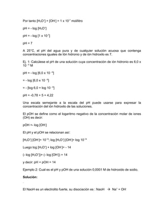 Por tanto [H3O+
] = [OH-
] = 1 x 10-7
mol/litro
pH = - log [H3O+
]
pH = - log [1 x 10-7
]
pH = 7
A 25°C, el pH del agua pura y de cualquier solución acuosa que contenga
concentraciones iguales de Ión hidronio y de ión hidroxilo es 7.
Ej. 1: Calcúlese el pH de una solución cuya concentración de ión hidronio es 6,0 x
10 –5
M
pH = - log [6,0 x 10 –5
]
= - log [6,0 x 10 –5
]
= - [log 6,0 + log 10 –5
]
pH = -0,78 + 5 = 4,22
Una escala semejante a la escala del pH puede usarse para expresar la
concentración del ión hidroxilo de las soluciones.
El pOH se define como el logaritmo negativo de la concentración molar de iones
(OH) es decir:
pOH =- log [OH-
]
El pH y el pOH se relacionan así:
[H3O+
] [OH-
]= 10-14
; log [H3O+
] [OH-
]= log 10-14
Luego log [H3O+
] + log [OH-
]= - 14
(- log [H3O+
])+ (- log [OH-
]) = 14
y decir: pH + pOH = 14
Ejemplo 2: Cual es el pH y pOH de una solución 0,0001 M de hidroxido de sodio.
Solución:
El NaoH es un electrolito fuerte, su disociación es : NaoH  Na+
+ OH-
 