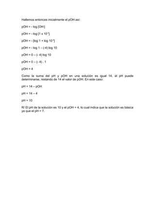 Hallemos entonces inicialmente el pOH así:
pOH = - log [OH-
]
pOH = - log [1 x 10-4
]
pOH = - [log 1 + log 10-4
]
pOH = - log 1 – (-4) log 10
pOH = 0 – (- 4) log 10
pOH = 0 – (- 4) . 1
pOH = 4
Como la suma del pH y pOH en una solución es igual 14, el pH puede
determinarse, restando de 14 el valor de pOH. En este caso:
pH = 14 – pOH
pH = 14 – 4
pH = 10
R/ El pH de la solución es 10 y el pOH = 4, lo cual indica que la solución es básica
ya que el pH > 7.
 