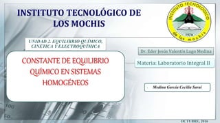 Dr. Eder Jesús Valentín Lugo Medina
UNIDAD 2. EQUILIBRIO QUÍMICO,
CINÉTICA Y ELECTROQUÍMICA
INSTITUTO TECNOLÓGICO DE
LOS MOCHIS
OCTUBRE, 2016
CONSTANTE DE EQUILIBRIO
QUÍMICO EN SISTEMAS
HOMOGÉNEOS  Medina García Cecilia Sarai
Materia: Laboratorio Integral II
 